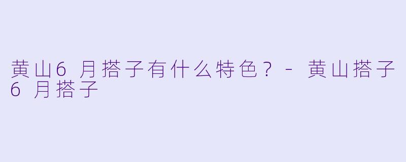 黄山6月搭子有什么特色？-黄山搭子6月搭子