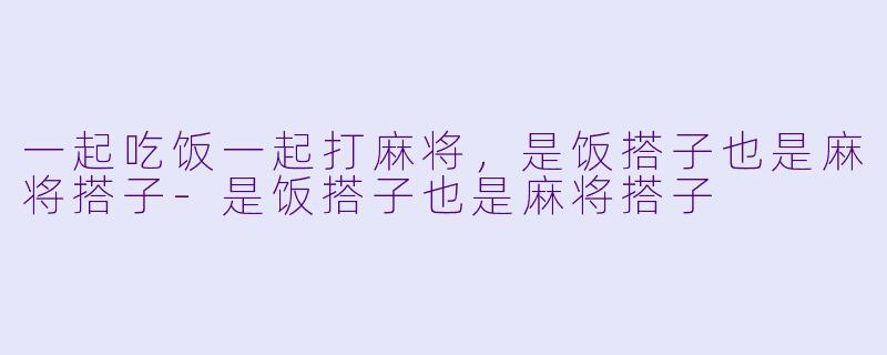一起吃饭一起打麻将，是饭搭子也是麻将搭子-是饭搭子也是麻将搭子