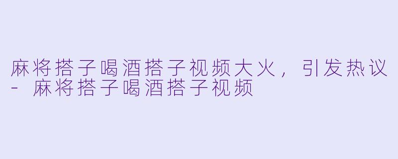 麻将搭子喝酒搭子视频大火，引发热议-麻将搭子喝酒搭子视频