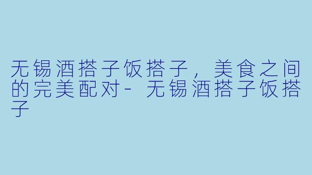 无锡酒搭子饭搭子,美食之间的完美配对