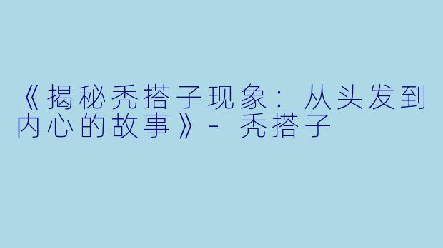 《揭秘秃搭子现象：从头发到内心的故事》-秃搭子