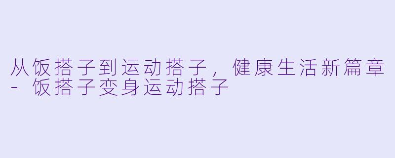 从饭搭子到运动搭子，健康生活新篇章-饭搭子变身运动搭子