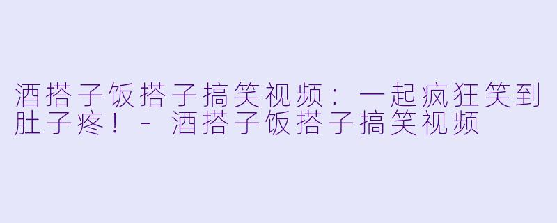 酒搭子饭搭子搞笑视频：一起疯狂笑到肚子疼！-酒搭子饭搭子搞笑视频