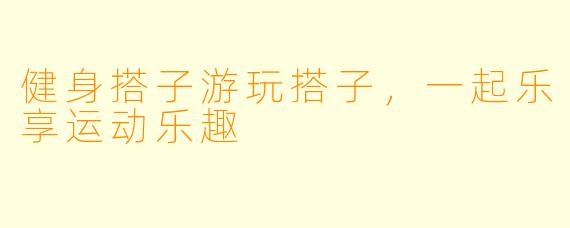 健身搭子游玩搭子，一起乐享运动乐趣
