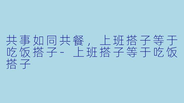 共事如同共餐，上班搭子等于吃饭搭子-上班搭子等于吃饭搭子