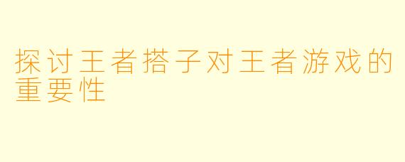 探讨王者搭子对王者游戏的重要性