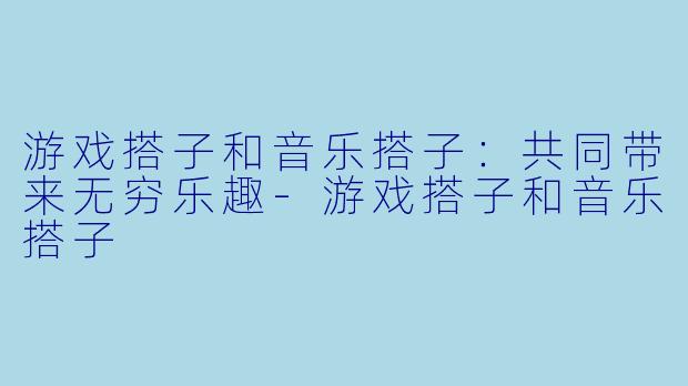 游戏搭子和音乐搭子：共同带来无穷乐趣-游戏搭子和音乐搭子