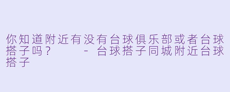 你知道附近有没有台球俱乐部或者台球搭子吗？  -台球搭子同城附近台球搭子