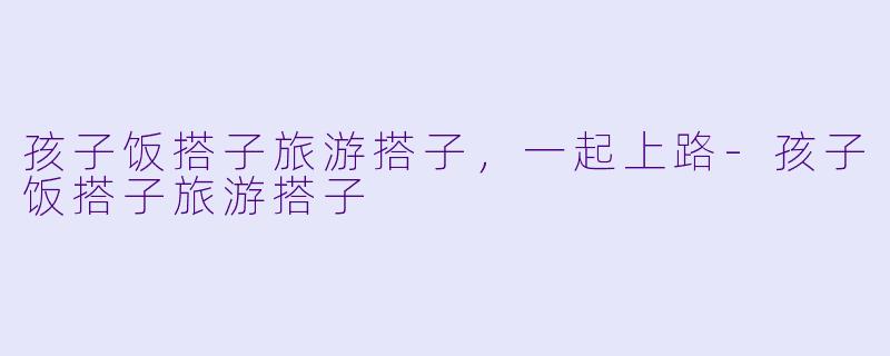 孩子饭搭子旅游搭子，一起上路-孩子饭搭子旅游搭子
