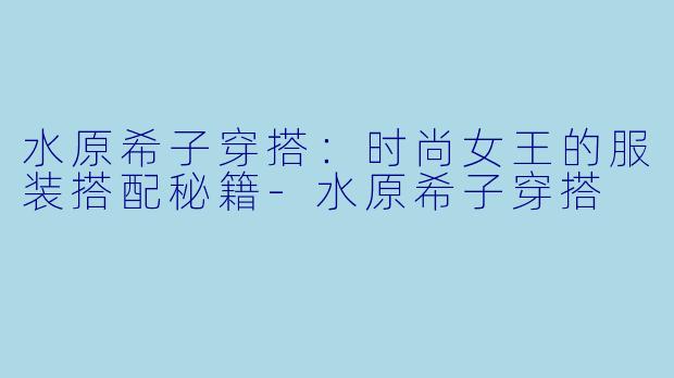 水原希子穿搭：时尚女王的服装搭配秘籍-水原希子穿搭