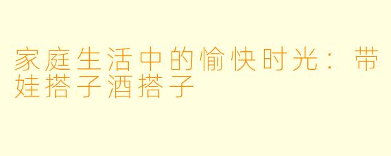 家庭生活中的愉快时光：带娃搭子酒搭子