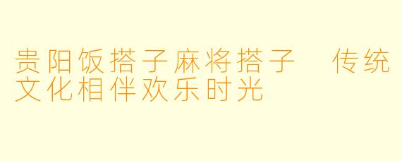 贵阳饭搭子麻将搭子 传统文化相伴欢乐时光