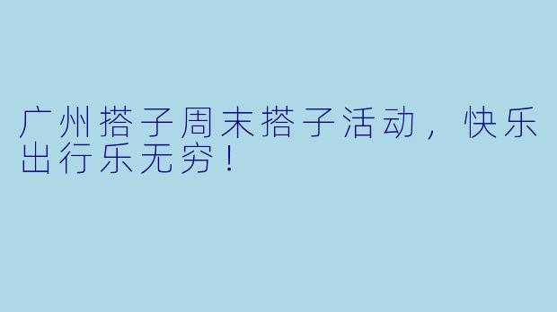 广州搭子周末搭子活动，快乐出行乐无穷！