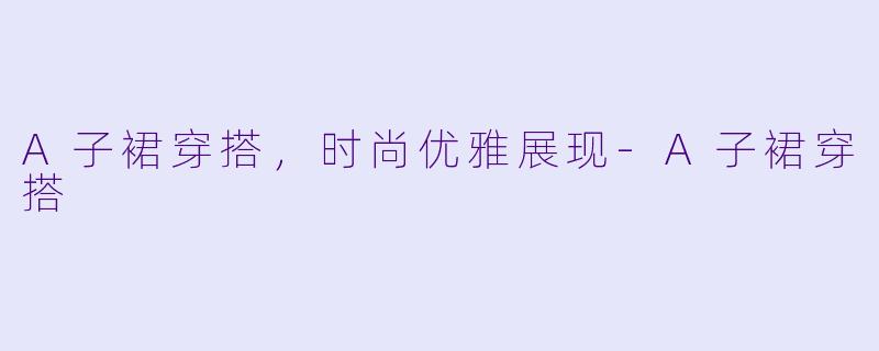 A子裙穿搭，时尚优雅展现-A子裙穿搭