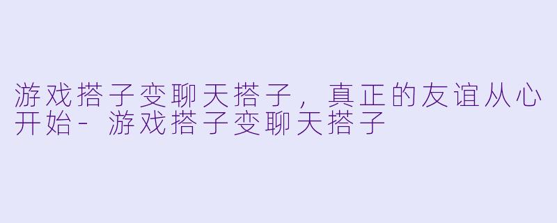 游戏搭子变聊天搭子,真正的友谊从心开始