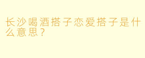 长沙喝酒搭子恋爱搭子是什么意思？