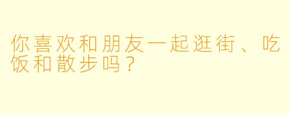 你喜欢和朋友一起逛街、吃饭和散步吗？