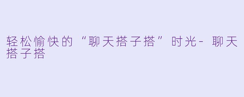 轻松愉快的“聊天搭子搭”时光-聊天搭子搭