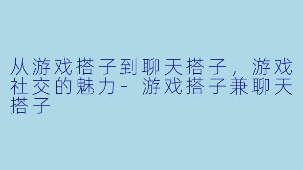 从游戏搭子到聊天搭子，游戏社交的魅力-游戏搭子兼聊天搭子
