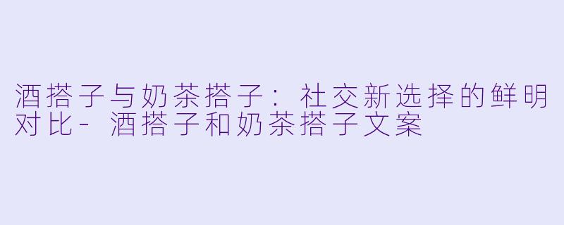 酒搭子与奶茶搭子:社交新选择的鲜明对比