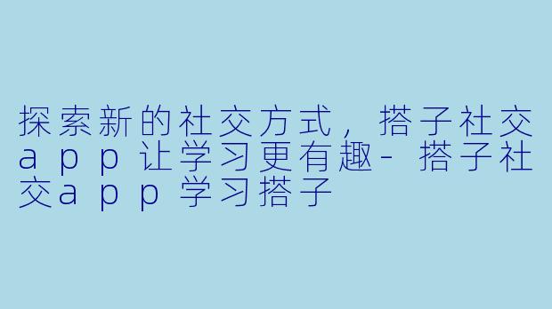 探索新的社交方式，搭子社交app让学习更有趣-搭子社交app学习搭子