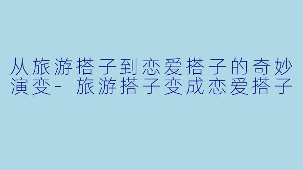 从旅游搭子到恋爱搭子的奇妙演变-旅游搭子变成恋爱搭子