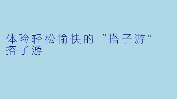 体验轻松愉快的“搭子游”-搭子游