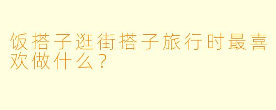 饭搭子逛街搭子旅行时最喜欢做什么？