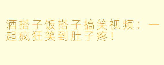 酒搭子饭搭子搞笑视频:一起疯狂笑到肚子疼!