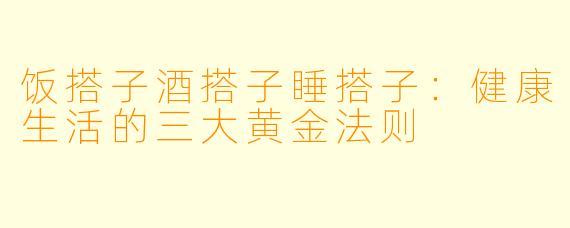 饭搭子酒搭子睡搭子：健康生活的三大黄金法则