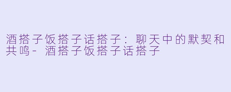 酒搭子饭搭子话搭子：聊天中的默契和共鸣-酒搭子饭搭子话搭子