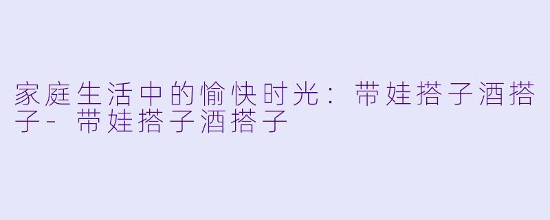 家庭生活中的愉快时光：带娃搭子酒搭子-带娃搭子酒搭子