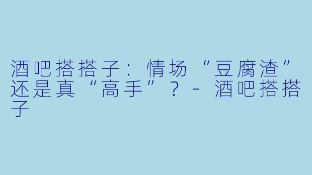 酒吧搭搭子：情场“豆腐渣”还是真“高手”？-酒吧搭搭子