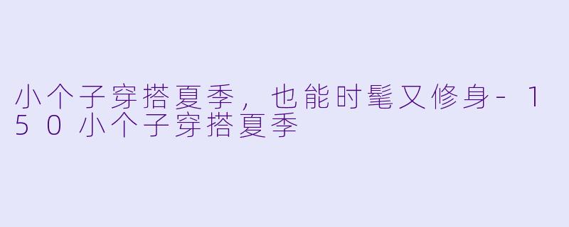 小个子穿搭夏季，也能时髦又修身-150小个子穿搭夏季