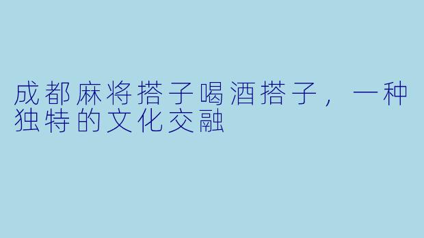 成都麻将搭子喝酒搭子，一种独特的文化交融