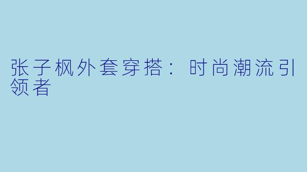 张子枫外套穿搭：时尚潮流引领者