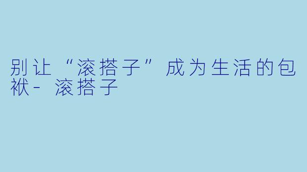 别让“滚搭子”成为生活的包袱-滚搭子