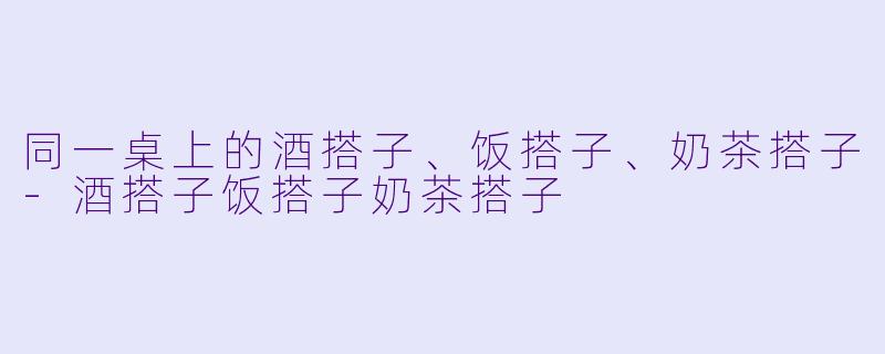 同一桌上的酒搭子、饭搭子、奶茶搭子