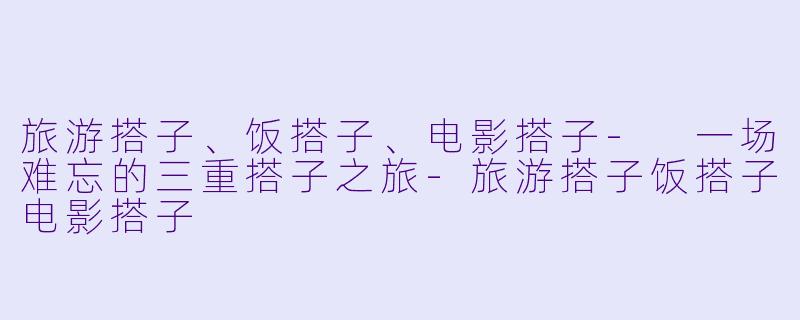旅游搭子、饭搭子、电影搭子- 一场难忘的三重搭子之旅-旅游搭子饭搭子电影搭子