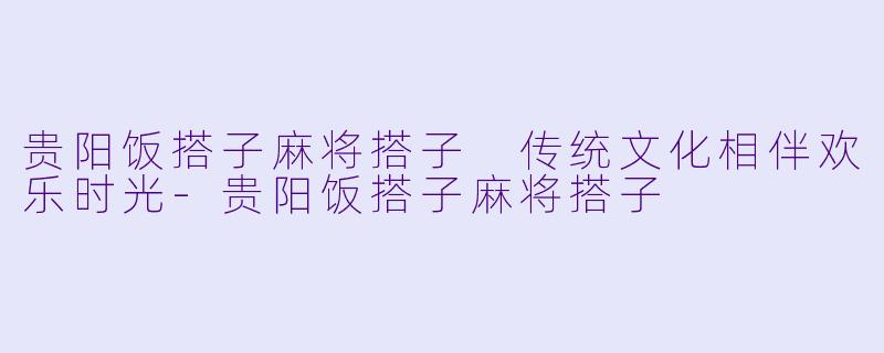 贵阳饭搭子麻将搭子 传统文化相伴欢乐时光-贵阳饭搭子麻将搭子