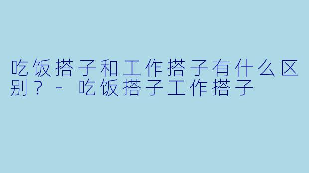 吃饭搭子和工作搭子有什么区别？