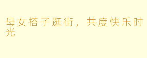 母女搭子逛街，共度快乐时光