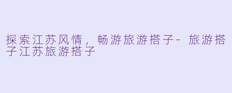 探索江苏风情，畅游旅游搭子-旅游搭子江苏旅游搭子