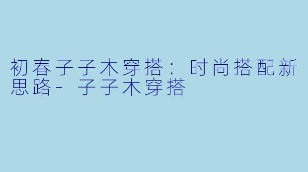 初春子子木穿搭：时尚搭配新思路-子子木穿搭