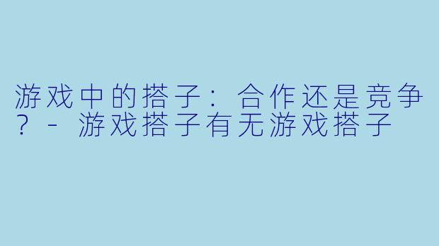 游戏中的搭子：合作还是竞争？-游戏搭子有无游戏搭子