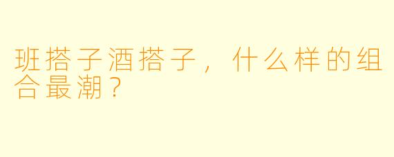 班搭子酒搭子，什么样的组合最潮？