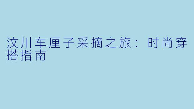 汶川车厘子采摘之旅：时尚穿搭指南