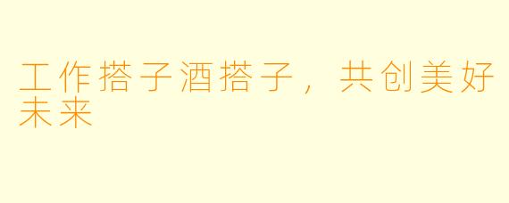 工作搭子酒搭子，共创美好未来
