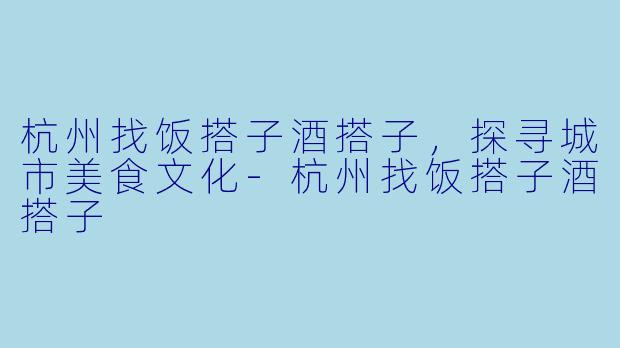 杭州找饭搭子酒搭子，探寻城市美食文化-杭州找饭搭子酒搭子