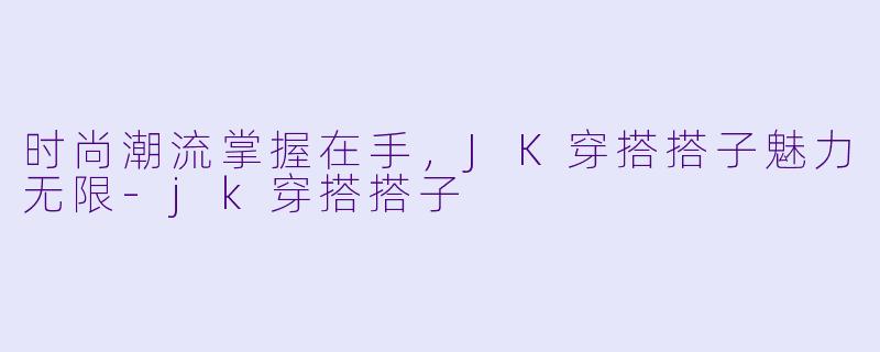 时尚潮流掌握在手，JK穿搭搭子魅力无限-jk穿搭搭子